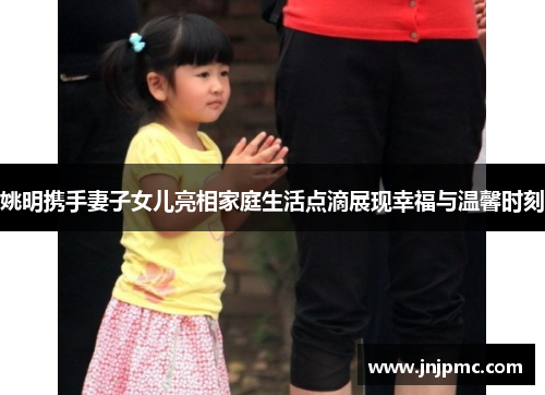 姚明携手妻子女儿亮相家庭生活点滴展现幸福与温馨时刻
