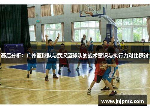 赛后分析：广州篮球队与武汉篮球队的战术意识与执行力对比探讨