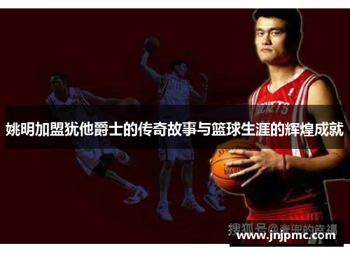 姚明加盟犹他爵士的传奇故事与篮球生涯的辉煌成就