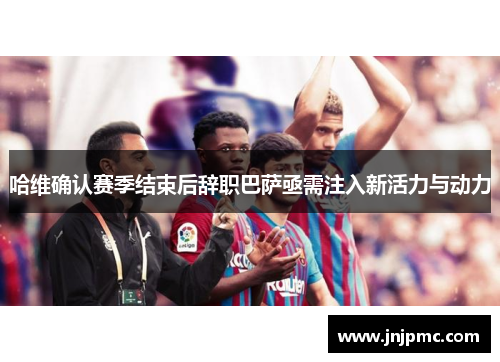 哈维确认赛季结束后辞职巴萨亟需注入新活力与动力